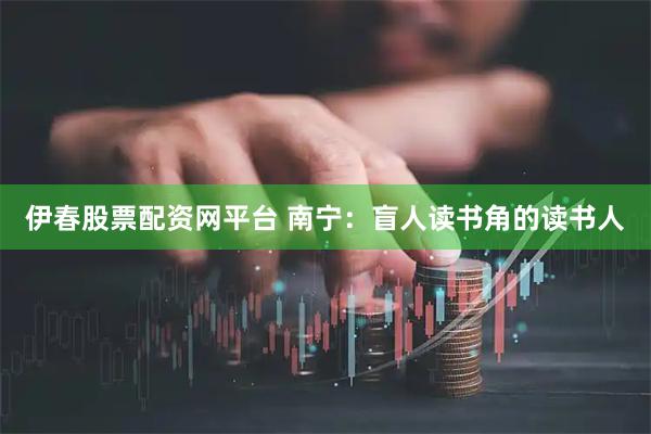 伊春股票配资网平台 南宁：盲人读书角的读书人