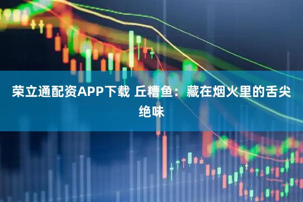 荣立通配资APP下载 丘糟鱼：藏在烟火里的舌尖绝味