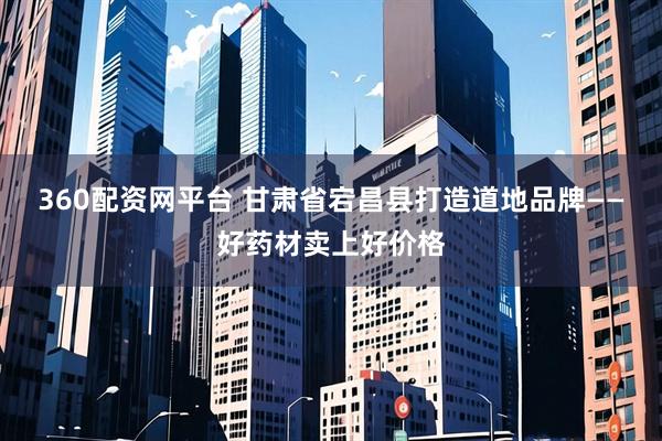 360配资网平台 甘肃省宕昌县打造道地品牌——好药材卖上好价格
