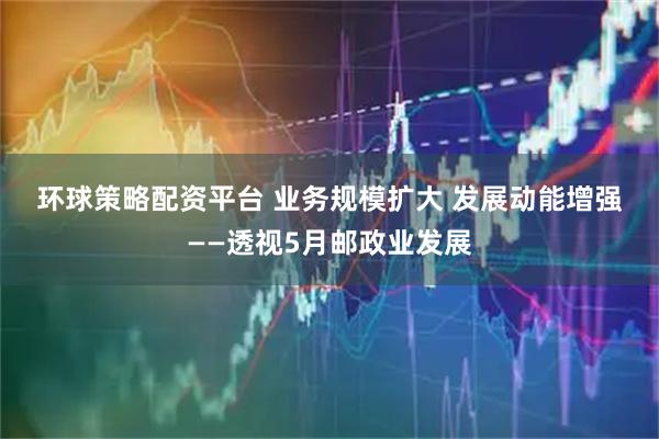 环球策略配资平台 业务规模扩大 发展动能增强——透视5月邮政业发展