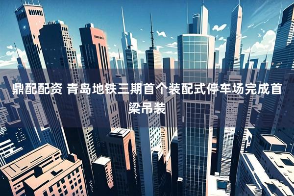 鼎配配资 青岛地铁三期首个装配式停车场完成首梁吊装