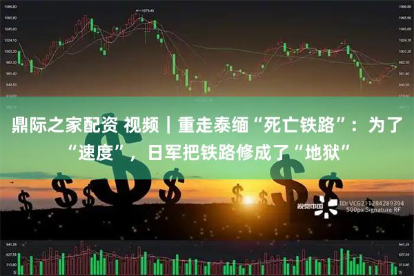 鼎际之家配资 视频｜重走泰缅“死亡铁路”：为了“速度”，日军把铁路修成了“地狱”