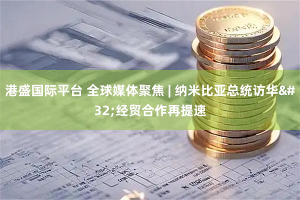 港盛国际平台 全球媒体聚焦 | 纳米比亚总统访华 经贸合作再提速