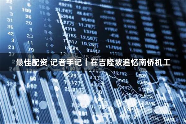 最佳配资 记者手记｜在吉隆坡追忆南侨机工