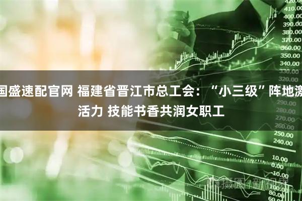 国盛速配官网 福建省晋江市总工会：“小三级”阵地激活力 技能书香共润女职工