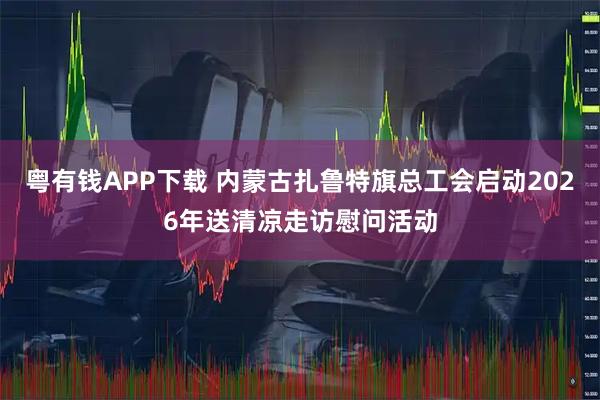 粤有钱APP下载 内蒙古扎鲁特旗总工会启动2026年送清凉走访慰问活动
